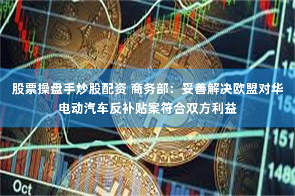 股票操盘手炒股配资 商务部：妥善解决欧盟对华电动汽车反补贴案符合双方利益