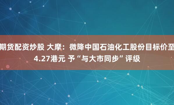 期货配资炒股 大摩：微降中国石油化工股份目标价至4.27港元 予“与大市同步”评级