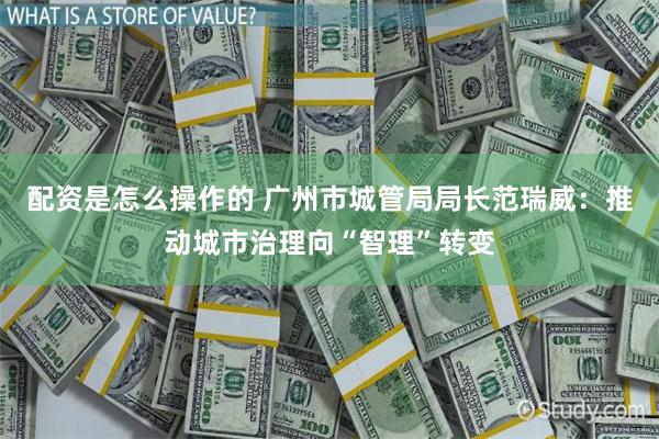 配资是怎么操作的 广州市城管局局长范瑞威：推动城市治理向“智理”转变