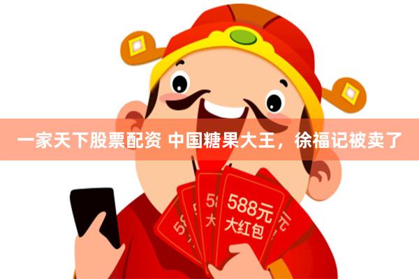 一家天下股票配资 中国糖果大王，徐福记被卖了