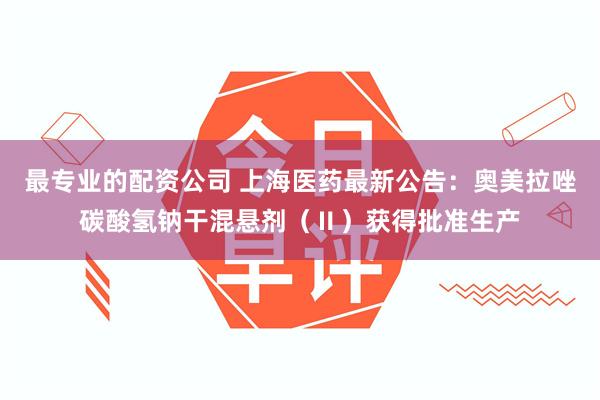 最专业的配资公司 上海医药最新公告：奥美拉唑碳酸氢钠干混悬剂（Ⅱ）获得批准生产