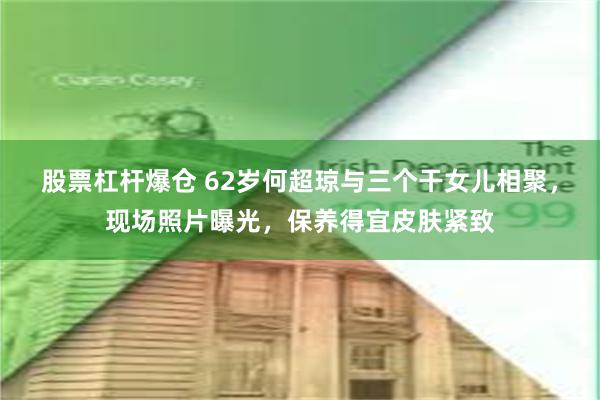 股票杠杆爆仓 62岁何超琼与三个干女儿相聚，现场照片曝光，保养得宜皮肤紧致