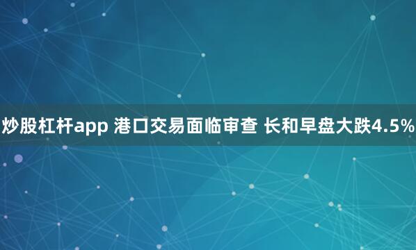 炒股杠杆app 港口交易面临审查 长和早盘大跌4.5%