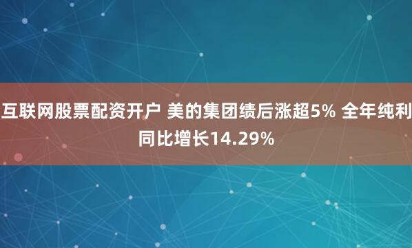 互联网股票配资开户 美的集团绩后涨超5% 全年纯利同比增长14.29%