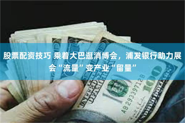 股票配资技巧 乘着大巴逛消博会，浦发银行助力展会“流量”变产业“留量”