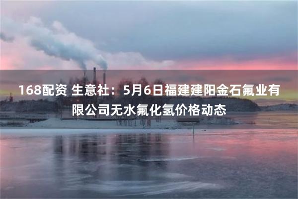 168配资 生意社：5月6日福建建阳金石氟业有限公司无水氟化氢价格动态
