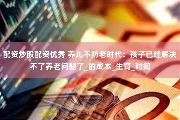 配资炒股配资优秀 养儿不防老时代：孩子已经解决不了养老问题了_的成本_生育_时间