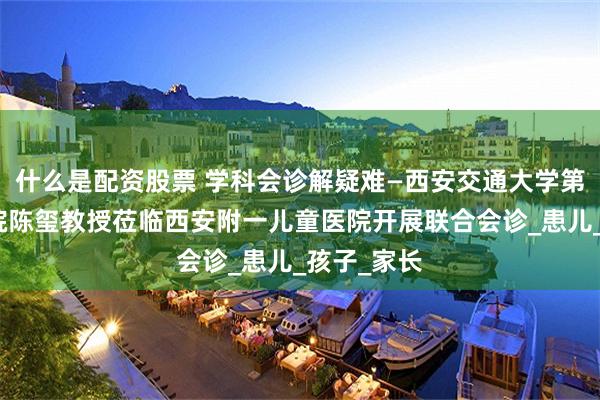 什么是配资股票 学科会诊解疑难—西安交通大学第二附属医院陈玺教授莅临西安附一儿童医院开展联合会诊_患儿_孩子_家长