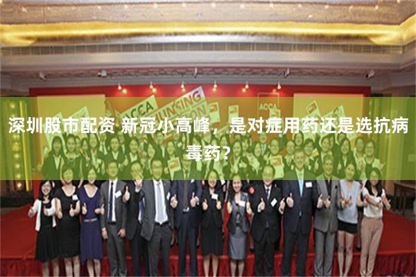 深圳股市配资 新冠小高峰，是对症用药还是选抗病毒药？