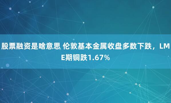 股票融资是啥意思 伦敦基本金属收盘多数下跌，LME期铜跌1.67%