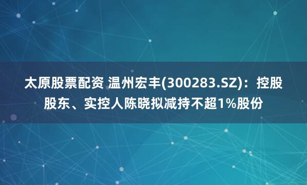 太原股票配资 温州宏丰(300283.SZ)：控股股东、实控人陈晓拟减持不超1%股份