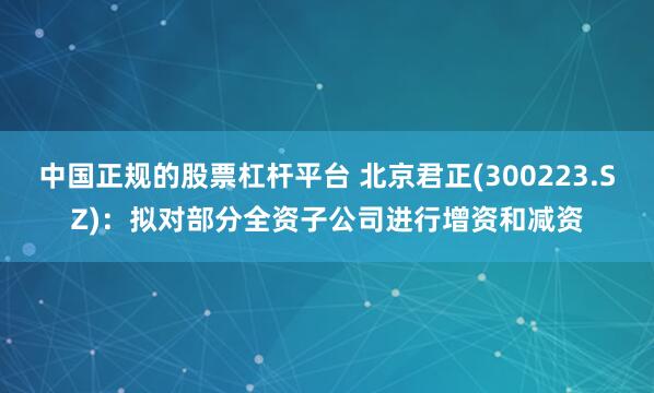 中国正规的股票杠杆平台 北京君正(300223.SZ)：拟对部分全资子公司进行增资和减资