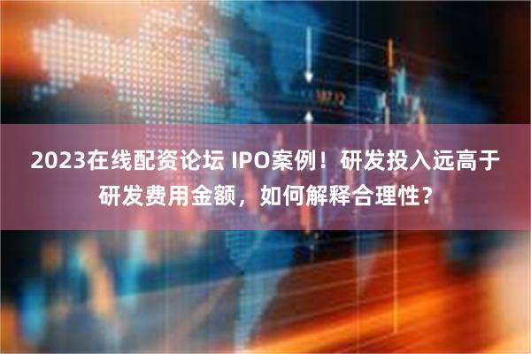 2023在线配资论坛 IPO案例！研发投入远高于研发费用金额，如何解释合理性？