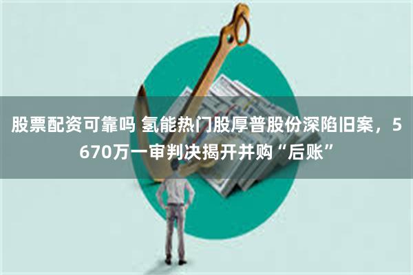股票配资可靠吗 氢能热门股厚普股份深陷旧案，5670万一审判决揭开并购“后账”