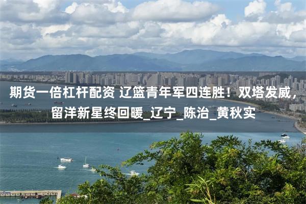 期货一倍杠杆配资 辽篮青年军四连胜！双塔发威，留洋新星终回暖_辽宁_陈治_黄秋实