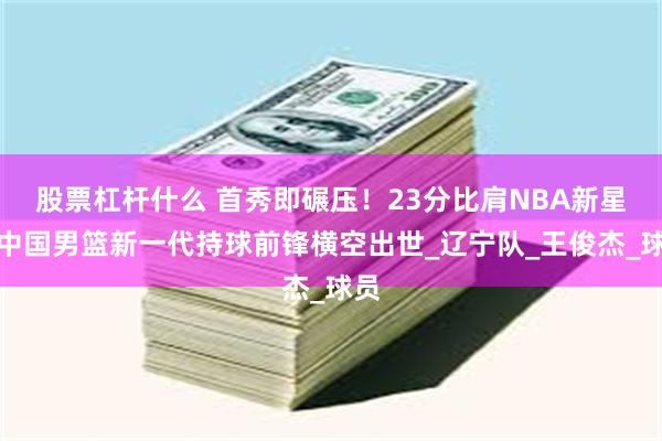 股票杠杆什么 首秀即碾压！23分比肩NBA新星，中国男篮新一代持球前锋横空出世_辽宁队_王俊杰_球员