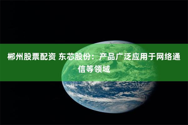 郴州股票配资 东芯股份：产品广泛应用于网络通信等领域