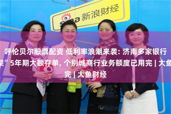 呼伦贝尔股票配资 低利率浪潮来袭: 济南多家银行“下架”5年期大额存单, 个别城商行业务额度已用完 | 大鱼财经