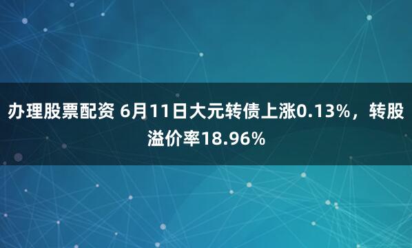 办理股票配资 6月11日大元转债上涨0.13%，转股溢价率18.96%