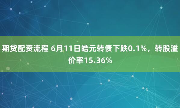 期货配资流程 6月11日皓元转债下跌0.1%，转股溢价率15.36%