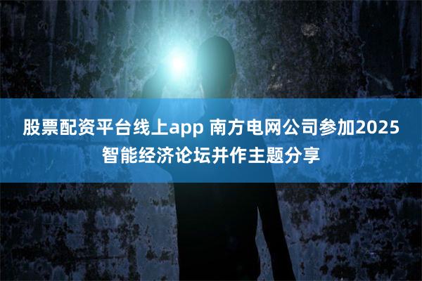 股票配资平台线上app 南方电网公司参加2025智能经济论坛并作主题分享
