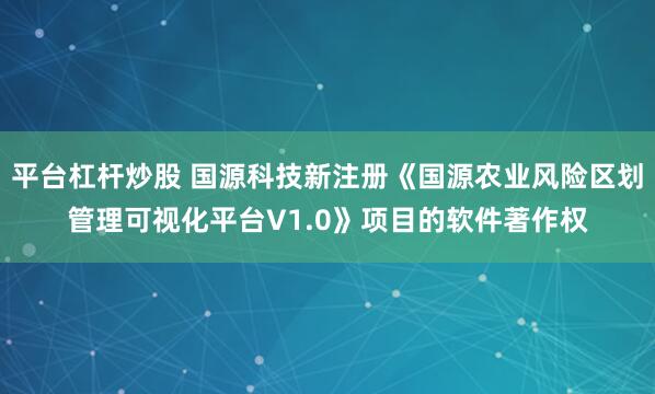 平台杠杆炒股 国源科技新注册《国源农业风险区划管理可视化平台V1.0》项目的软件著作权