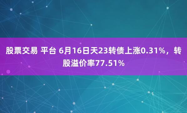 股票交易 平台 6月16日天23转债上涨0.31%，转股溢价率77.51%
