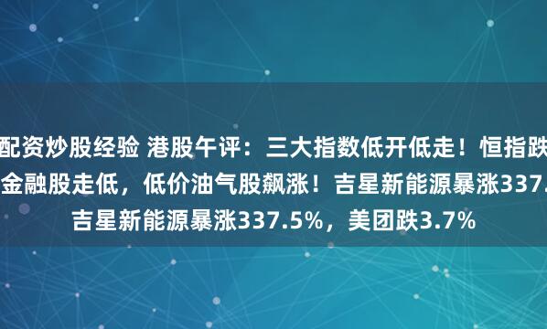 配资炒股经验 港股午评：三大指数低开低走！恒指跌1.17%，科技股、金融股走低，低价油气股飙涨！吉星新能源暴涨337.5%，美团跌3.7%