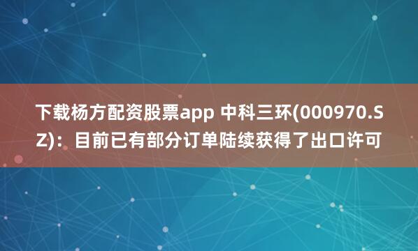 下载杨方配资股票app 中科三环(000970.SZ)：目前已有部分订单陆续获得了出口许可