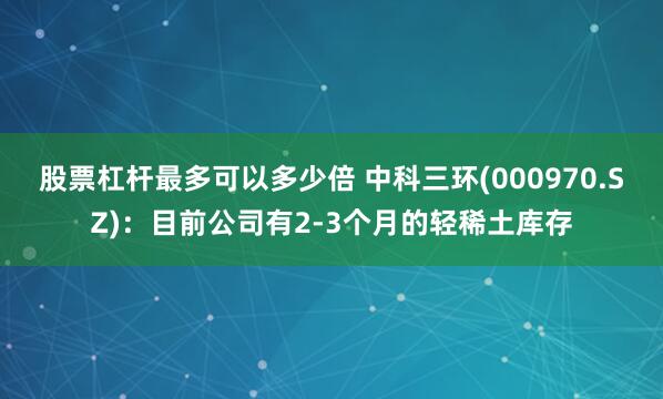 股票杠杆最多可以多少倍 中科三环(000970.SZ)：目前公司有2-3个月的轻稀土库存