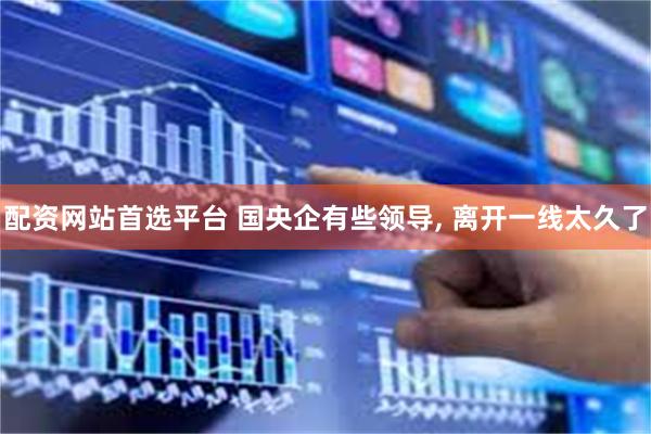 配资网站首选平台 国央企有些领导, 离开一线太久了