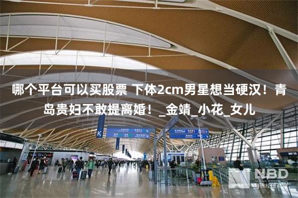 哪个平台可以买股票 下体2cm男星想当硬汉！青岛贵妇不敢提离婚！_金靖_小花_女儿