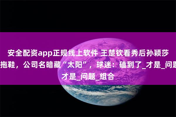 安全配资app正规线上软件 王楚钦看秀后孙颖莎现同款拖鞋，公司名暗藏“太阳”，球迷：磕到了_才是_问题_组合