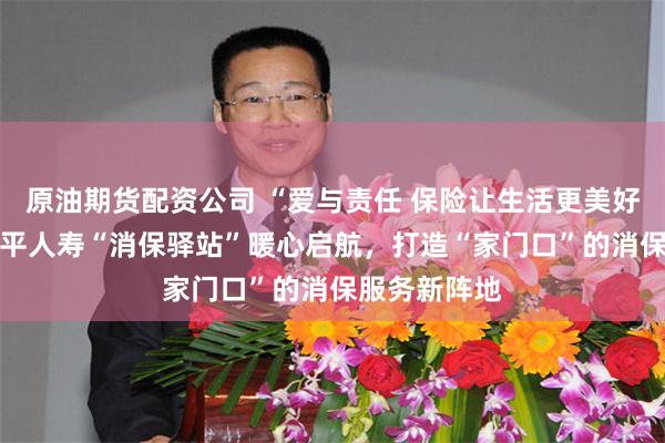 原油期货配资公司 “爱与责任 保险让生活更美好”系列之 太平人寿“消保驿站”暖心启航，打造“家门口”的消保服务新阵地