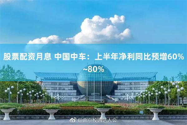股票配资月息 中国中车：上半年净利同比预增60%~80%