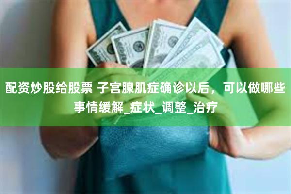 配资炒股给股票 子宫腺肌症确诊以后，可以做哪些事情缓解_症状_调整_治疗