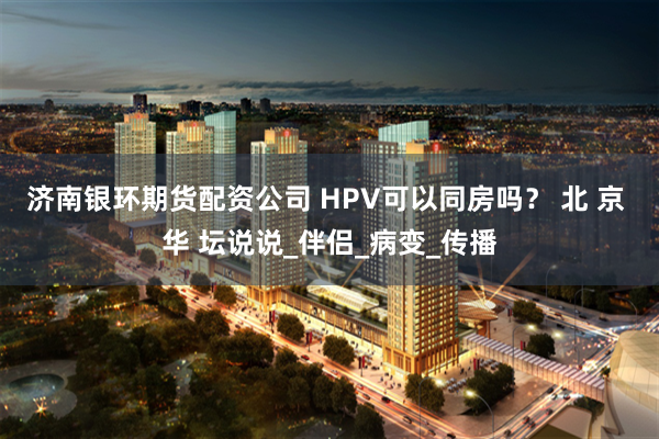济南银环期货配资公司 HPV可以同房吗？ 北 京 华 坛说说_伴侣_病变_传播