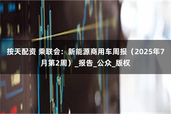 按天配资 乘联会：新能源商用车周报（2025年7月第2周）_报告_公众_版权