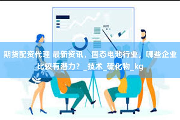 期货配资代理 最新资讯，固态电池行业，哪些企业比较有潜力？_技术_硫化物_kg