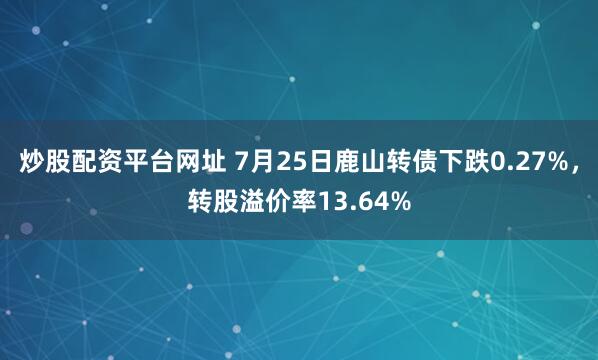 炒股配资平台网址 7月25日鹿山转债下跌0.27%，转股溢价率13.64%