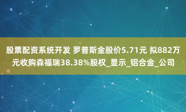 股票配资系统开发 罗普斯金股价5.71元 拟882万元收购森福瑞38.38%股权_显示_铝合金_公司