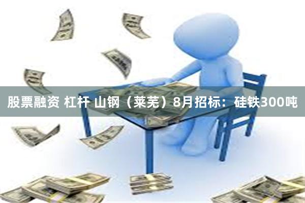 股票融资 杠杆 山钢（莱芜）8月招标：硅铁300吨
