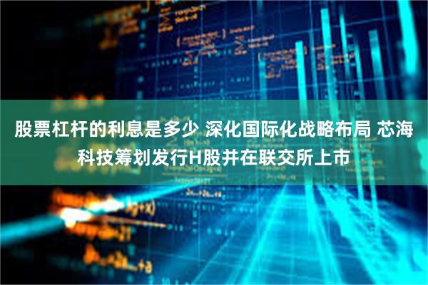 股票杠杆的利息是多少 深化国际化战略布局 芯海科技筹划发行H股并在联交所上市