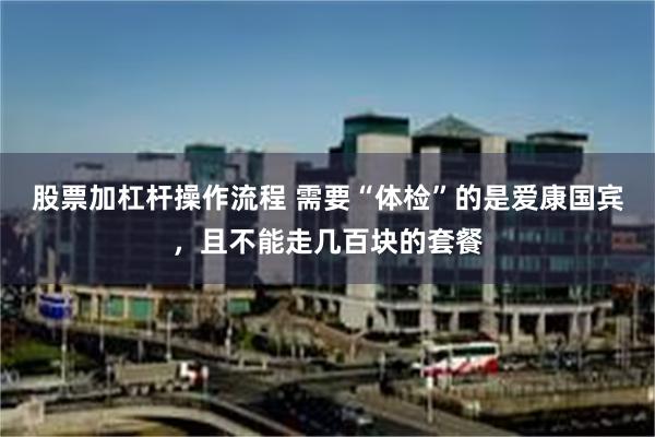 股票加杠杆操作流程 需要“体检”的是爱康国宾，且不能走几百块的套餐