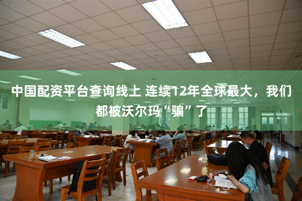 中国配资平台查询线上 连续12年全球最大，我们都被沃尔玛“骗”了