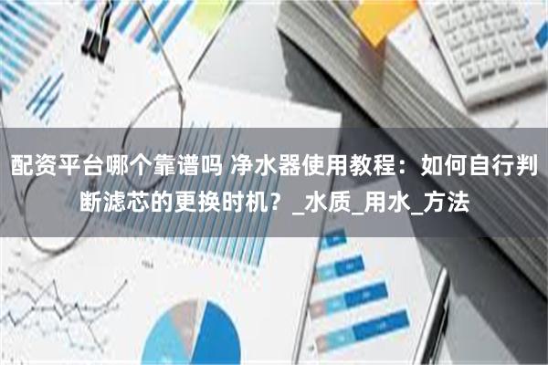 配资平台哪个靠谱吗 净水器使用教程：如何自行判断滤芯的更换时机？_水质_用水_方法