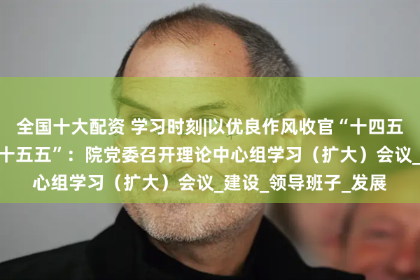 全国十大配资 学习时刻|以优良作风收官“十四五” 以改革创新谋划“十五五”：院党委召开理论中心组学习（扩大）会议_建设_领导班子_发展