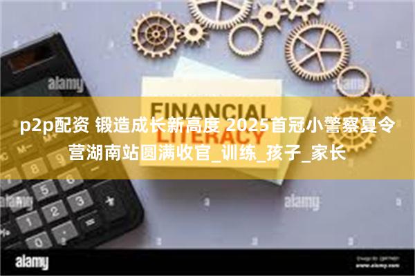 p2p配资 锻造成长新高度 2025首冠小警察夏令营湖南站圆满收官_训练_孩子_家长