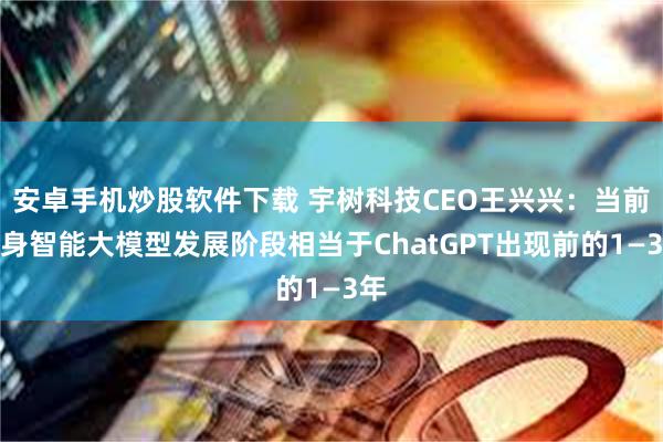 安卓手机炒股软件下载 宇树科技CEO王兴兴：当前具身智能大模型发展阶段相当于ChatGPT出现前的1—3年