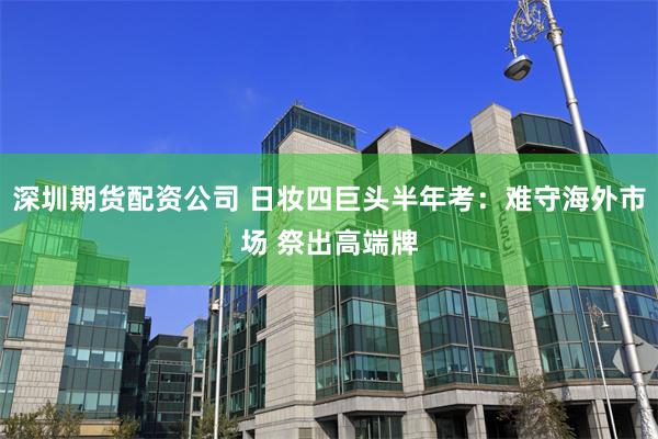 深圳期货配资公司 日妆四巨头半年考：难守海外市场 祭出高端牌